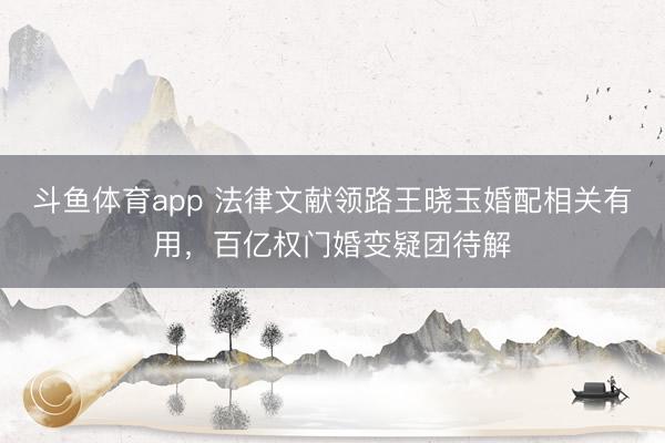 斗鱼体育app 法律文献领路王晓玉婚配相关有用，百亿权门婚变疑团待解