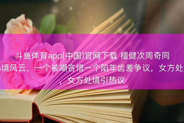 斗鱼体育app(中国)官网下载 檀健次周奇同期堕入心境风云，一个被嘲吝惜一个陷年齿差争议，女方处境引热议