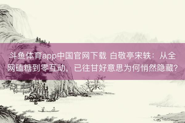 斗鱼体育app中国官网下载 白敬亭宋轶：从全网磕糖到零互动，已往甘好意思为何悄然隐藏？
