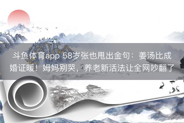 斗鱼体育app 58岁张也甩出金句：姜汤比成婚证暖！姆妈别哭，养老新活法让全网吵翻了