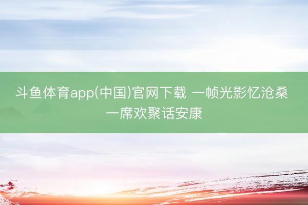 斗鱼体育app(中国)官网下载 一帧光影忆沧桑 一席欢聚话安康