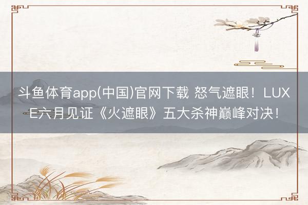 斗鱼体育app(中国)官网下载 怒气遮眼!LUXE六月见证《火遮眼》五大杀神巅峰对决!