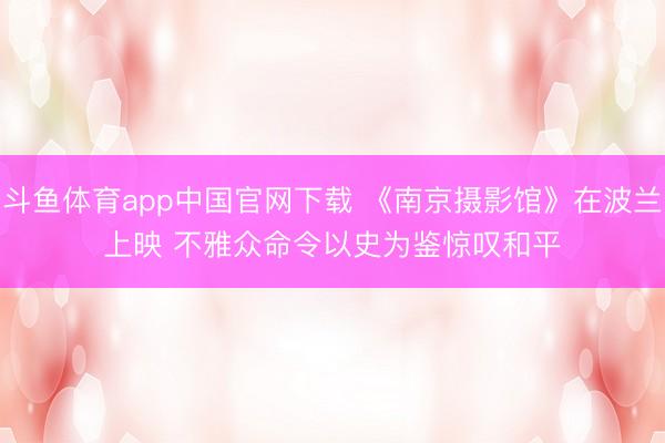 斗鱼体育app中国官网下载 《南京摄影馆》在波兰上映 不雅众命令以史为鉴惊叹和平