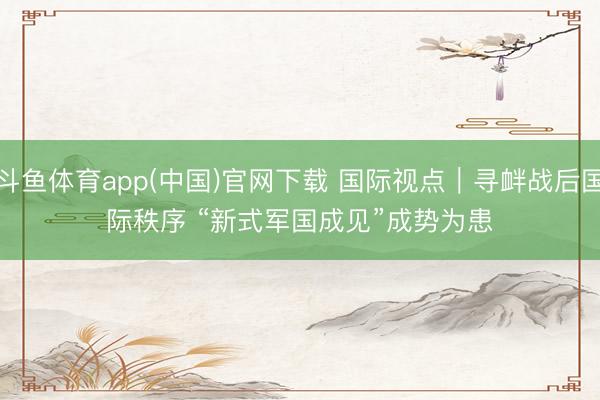 斗鱼体育app(中国)官网下载 国际视点｜寻衅战后国际秩序 “新式军国成见”成势为患