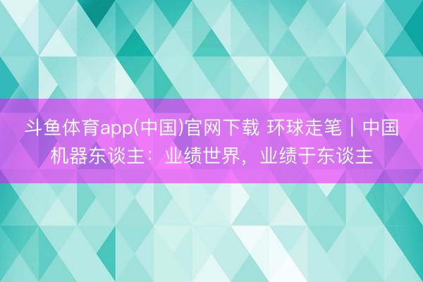 斗鱼体育app(中国)官网下载 环球走笔｜中国机器东谈主：业绩世界，业绩于东谈主