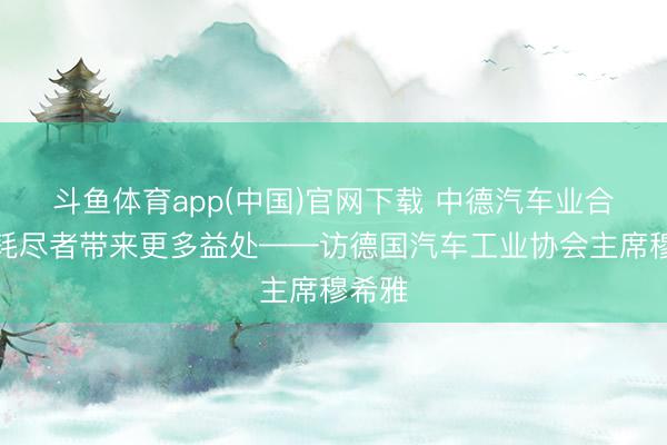 斗鱼体育app(中国)官网下载 中德汽车业合四肢耗尽者带来更多益处——访德国汽车工业协会主席穆希雅