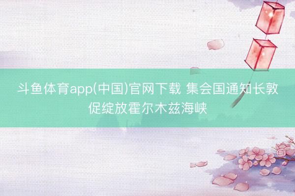 斗鱼体育app(中国)官网下载 集会国通知长敦促绽放霍尔木兹海峡