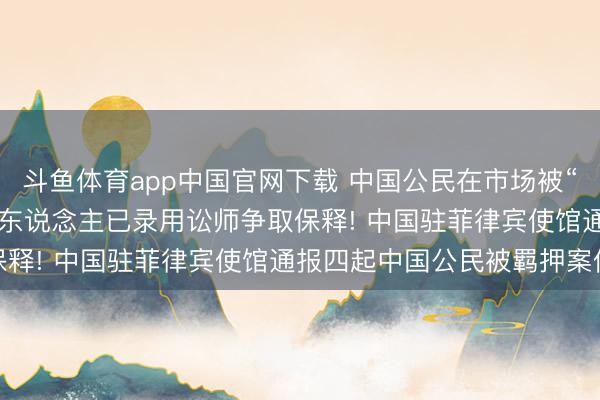 斗鱼体育app中国官网下载 中国公民在市场被“误捕并无辜关押”， 当事东说念主已录用讼师争取保释! 中国驻菲律宾使馆通报四起中国公民被羁押案件