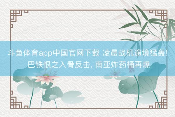 斗鱼体育app中国官网下载 凌晨战机逾境猛轰! 巴铁恨之入骨反击， 南亚炸药桶再爆