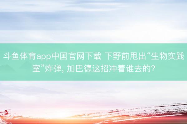 斗鱼体育app中国官网下载 下野前甩出“生物实践室”炸弹， 加巴德这招冲着谁去的?