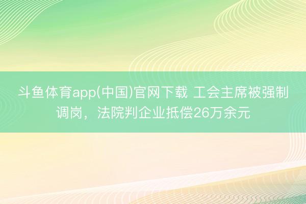 斗鱼体育app(中国)官网下载 工会主席被强制调岗，法院判企业抵偿26万余元