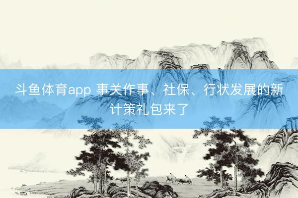 斗鱼体育app 事关作事、社保、行状发展的新计策礼包来了