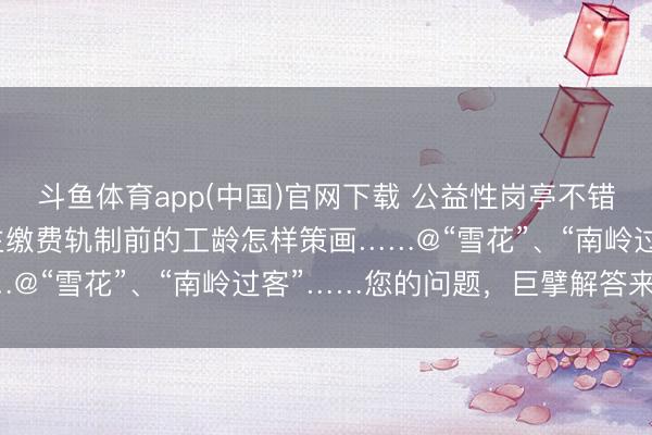 斗鱼体育app(中国)官网下载 公益性岗亭不错干多久？实行个东说念主缴费轨制前的工龄怎样策画……@“雪花”、“南岭过客”……您的问题，巨擘解答来啦！