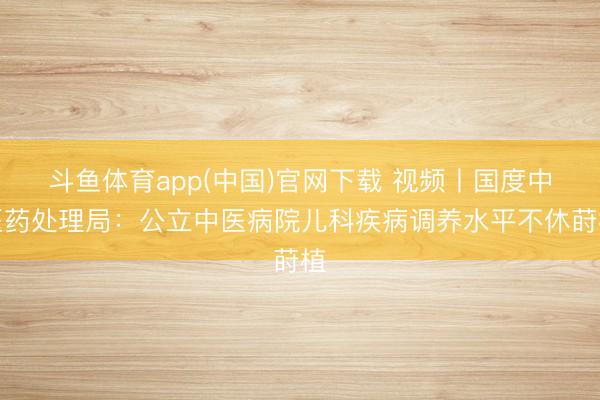 斗鱼体育app(中国)官网下载 视频丨国度中医药处理局：公立中医病院儿科疾病调养水平不休莳植