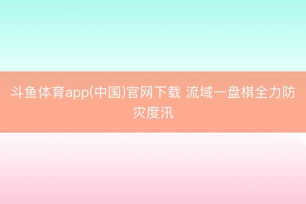 斗鱼体育app(中国)官网下载 流域一盘棋全力防灾度汛