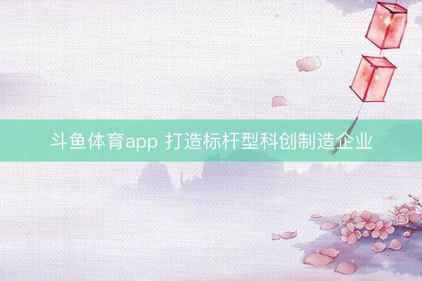 斗鱼体育app 打造标杆型科创制造企业