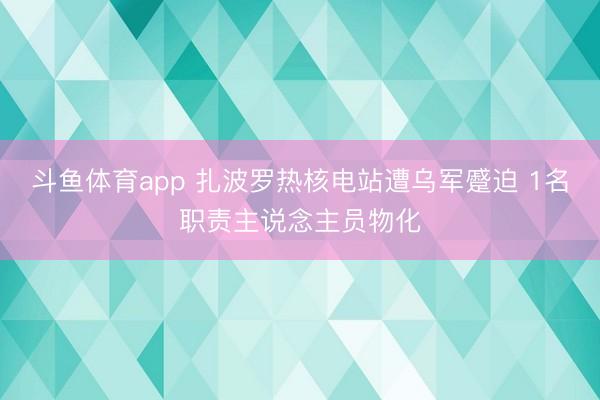 斗鱼体育app 扎波罗热核电站遭乌军蹙迫 1名职责主说念主员物化