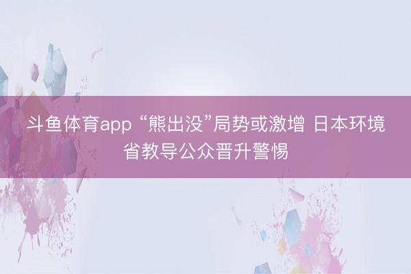 斗鱼体育app “熊出没”局势或激增 日本环境省教导公众晋升警惕