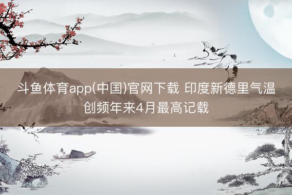 斗鱼体育app(中国)官网下载 印度新德里气温创频年来4月最高记载
