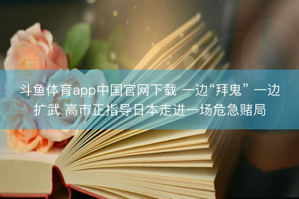 斗鱼体育app中国官网下载 一边“拜鬼” 一边扩武 高市正指导日本走进一场危急赌局