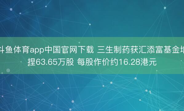 斗鱼体育app中国官网下载 三生制药获汇添富基金增捏63.65万股 每股作价约16.28港元