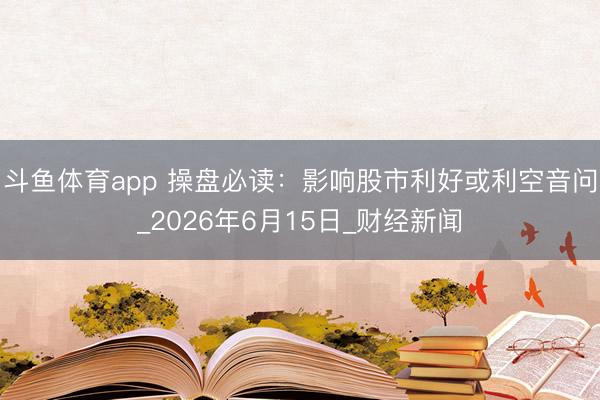 斗鱼体育app 操盘必读：影响股市利好或利空音问_2026年6月15日_财经新闻