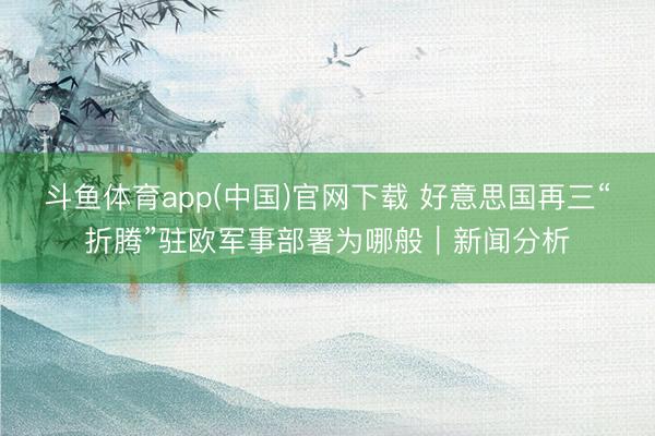 斗鱼体育app(中国)官网下载 好意思国再三“折腾”驻欧军事部署为哪般｜新闻分析