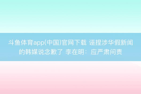 斗鱼体育app(中国)官网下载 诬捏涉华假新闻的韩媒说念歉了 李在明:应严肃问责