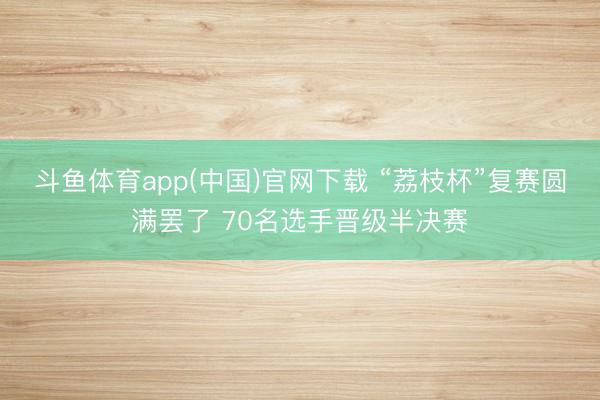 斗鱼体育app(中国)官网下载 “荔枝杯”复赛圆满罢了 70名选手晋级半决赛