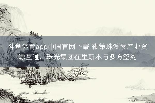 斗鱼体育app中国官网下载 鞭策珠澳琴产业资源互通,珠光集团在里斯本与多方签约