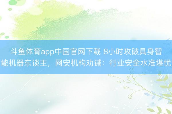 斗鱼体育app中国官网下载 8小时攻破具身智能机器东谈主，网安机构劝诫：行业安全水准堪忧