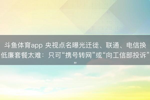 斗鱼体育app 央视点名曝光迁徙、联通、电信换低廉套餐太难:只可“携号转网”或“向工信部投诉”