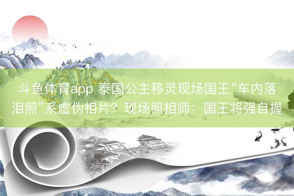 斗鱼体育app 泰国公主移灵现场国王“车内落泪照”系虚伪相片？现场照相师：国王将强自握