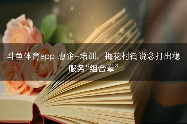 斗鱼体育app 惠企+培训,梅花村街说念打出稳服务“组合拳”