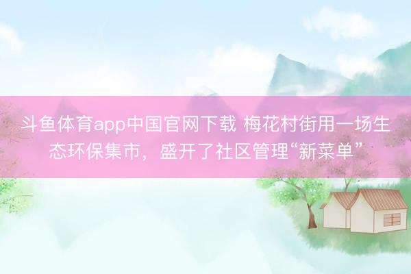 斗鱼体育app中国官网下载 梅花村街用一场生态环保集市,盛开了社区管理“新菜单”