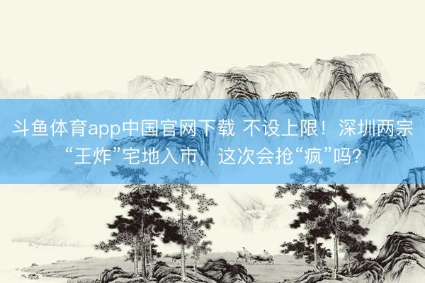 斗鱼体育app中国官网下载 不设上限！深圳两宗“王炸”宅地入市，这次会抢“疯”吗？