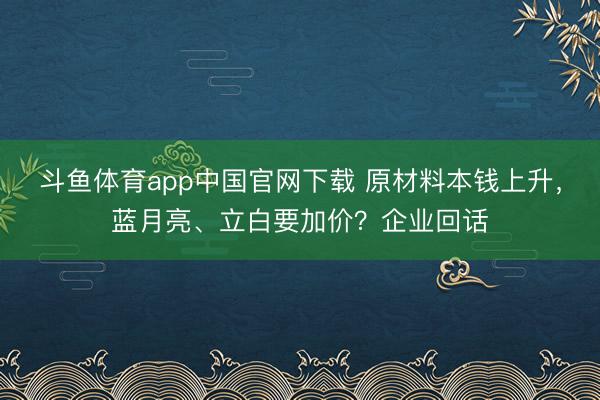 斗鱼体育app中国官网下载 原材料本钱上升，蓝月亮、立白要加价？企业回话