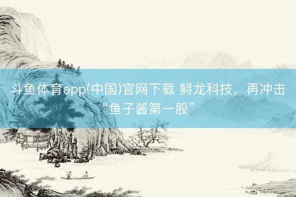 斗鱼体育app(中国)官网下载 鲟龙科技，再冲击“鱼子酱第一股”