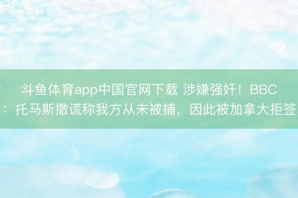 斗鱼体育app中国官网下载 涉嫌强奸！BBC：托马斯撒谎称我方从未被捕，因此被加拿大拒签