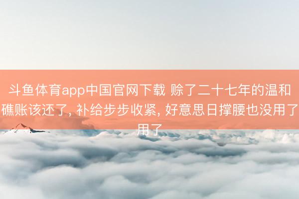 斗鱼体育app中国官网下载 赊了二十七年的温和礁账该还了, 补给步步收紧, 好意思日撑腰也没用了