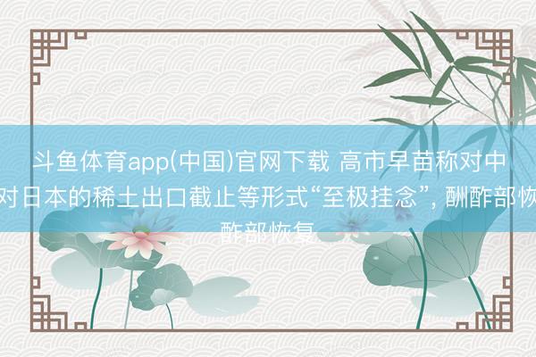 斗鱼体育app(中国)官网下载 高市早苗称对中国对日本的稀土出口截止等形式“至极挂念”, 酬酢部恢复