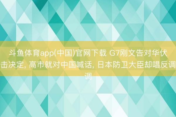 斗鱼体育app(中国)官网下载 G7刚文告对华伏击决定， 高市就对中国喊话， 日本防卫大臣却唱反调