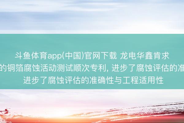斗鱼体育app(中国)官网下载 龙电华鑫肯求基于电化学责任站的铜箔腐蚀活动测试顺次专利， 进步了腐蚀评估的准确性与工程适用性