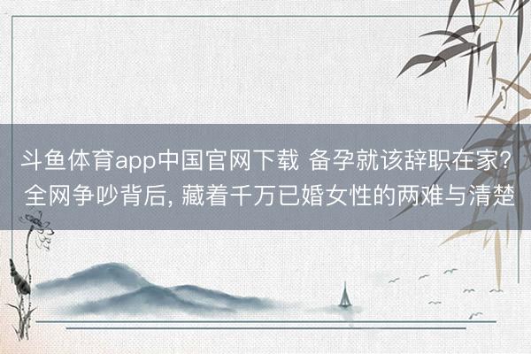 斗鱼体育app中国官网下载 备孕就该辞职在家? 全网争吵背后, 藏着千万已婚女性的两难与清楚