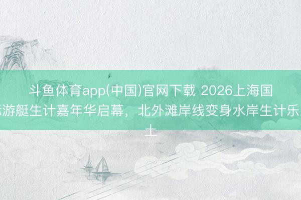 斗鱼体育app(中国)官网下载 2026上海国际游艇生计嘉年华启幕,北外滩岸线变身水岸生计乐土
