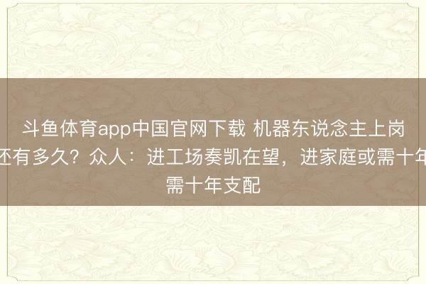 斗鱼体育app中国官网下载 机器东说念主上岗干活还有多久？众人：进工场奏凯在望，进家庭或需十年支配