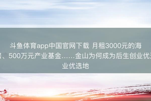 斗鱼体育app中国官网下载 月租3000元的海景房、500万元产业基金……金山为何成为后生创业优选地