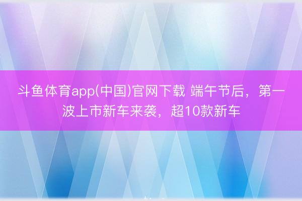 斗鱼体育app(中国)官网下载 端午节后，第一波上市新车来袭，超10款新车