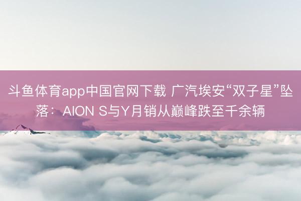 斗鱼体育app中国官网下载 广汽埃安“双子星”坠落:AION S与Y月销从巅峰跌至千余辆