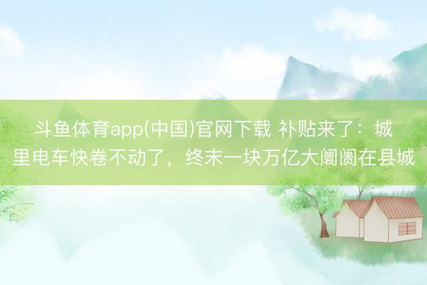斗鱼体育app(中国)官网下载 补贴来了：城里电车快卷不动了，终末一块万亿大阛阓在县城